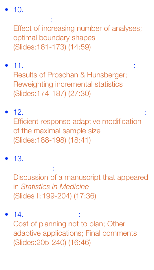 10. GSD - Efficient Boundaries: 

Effect of increasing number of analyses; optimal boundary shapes

(Slides:161-173) (14:59)


11. Response Adaptive Modifications: 

Results of Proschan & Hunsberger; Reweighting incremental statistics

(Slides:174-187) (27:30)


12. Modification of Maximal Sample Size: 

Efficient response adaptive modification of the maximal sample size

(Slides:188-198) (18:41)


13. Comments on example from Mehta and Pocock: 

Discussion of a manuscript that appeared in Statistics in Medicine

(Slides II:199-204) (17:36)


14. Final Comments: 

Cost of planning not to plan; Other adaptive applications; Final comments

(Slides:205-240) (16:46)

